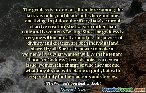 ქალღმერთი არ არის ძალა შორეულ ვარსკვლავებს შორის ან სიკვდილის მიღმა, მაგრამ არის აქ და ახლა და ცხოვრობს. ფილოსოფოს მერი დალის აქტიური შემოქმედების კონცეფციაში ის არის ზმნა და არა არცერთი და არის ქალის ყოფა. ვინაიდან ქალღმერთი არის ყველა ჩვენგანი და ჩვენს ირგვლივ, ღვთაებრიობისა და შემოქმედების ძალები ინდივიდუალურია და ყველასთვის საერთო. ის არის ძალა, რათა ქალთა ცხოვრება