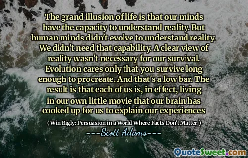The grand illusion of life is that our minds have the capacity to understand reality. But human minds didn't evolve to understand reality. We didn't need that capability. A clear view of reality wasn't necessary for our survival. Evolution cares only that you survive long enough to procreate. And that's a low bar. The result is that each of us is, in effect, living in our own little movie that our brain has cooked up for us to explain our experiences