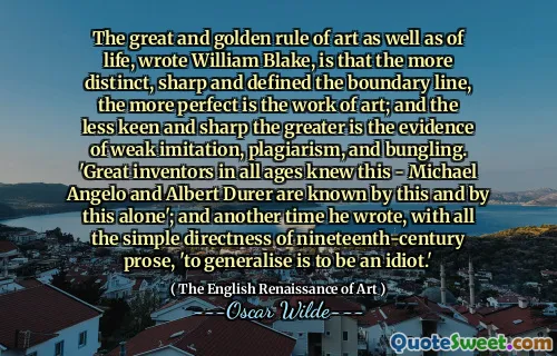 The great and golden rule of art as well as of life, wrote William Blake, is that the more distinct, sharp and defined the boundary line, the more perfect is the work of art; and the less keen and sharp the greater is the evidence of weak imitation, plagiarism, and bungling. 'Great inventors in all ages knew this - Michael Angelo and Albert Durer are known by this and by this alone'; and another time he wrote, with all the simple directness of nineteenth-century prose, 'to generalise is to be an idiot.'