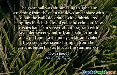 The great hall was shimmering in light, sun streaming from the open windows, and ablaze with colour, the walls decorated with embroidered hangings in rich shades of gold and crimson. New rushes had been strewn about, fragrant with lavender, sweet woodruff, and balm... the air was... perfumed with honeysuckle and violet, their seductive scents luring in from the gardens butterflies as blue as the summer sky.