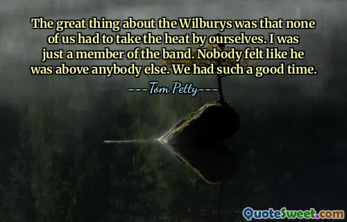 The great thing about the Wilburys was that none of us had to take the heat by ourselves. I was just a member of the band. Nobody felt like he was above anybody else. We had such a good time.