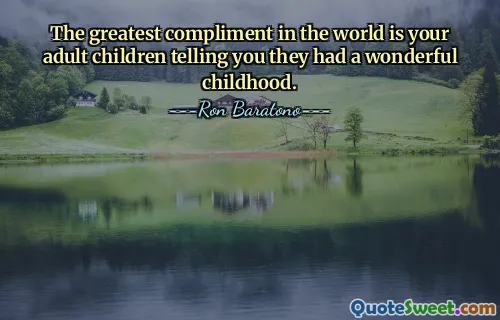 The greatest compliment in the world is your adult children telling you they had a wonderful childhood.