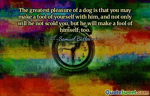 The greatest pleasure of a dog is that you may make a fool of yourself with him, and not only will he not scold you, but he will make a fool of himself, too.