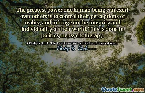 The greatest power one human being can exert over others is to control their perceptions of reality, and infringe on the integrity and individuality of their world. This is done in politics, in psychotherapy.