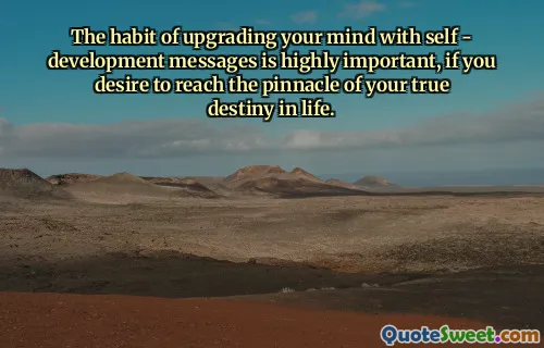The habit of upgrading your mind with self - development messages is highly important, if you desire to reach the pinnacle of your true destiny in life.