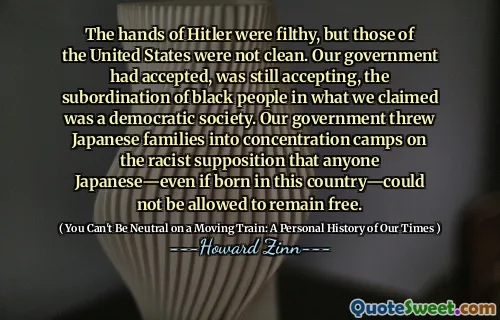 The hands of Hitler were filthy, but those of the United States were not clean. Our government had accepted, was still accepting, the subordination of black people in what we claimed was a democratic society. Our government threw Japanese families into concentration camps on the racist supposition that anyone Japanese—even if born in this country—could not be allowed to remain free.