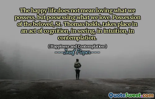 The happy life does not mean loving what we possess, but possessing what we love. Possession of the beloved, St. Thomas holds, takes place in an act of cognition, in seeing, in intuition, in contemplation.