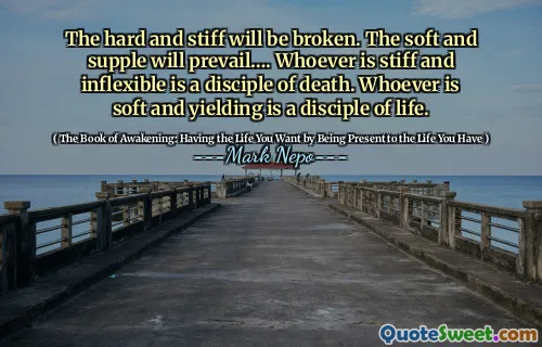 The hard and stiff will be broken. The soft and supple will prevail…. Whoever is stiff and inflexible is a disciple of death. Whoever is soft and yielding is a disciple of life.