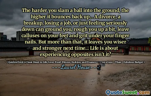 The harder you slam a ball into the ground, the higher it bounces back up... A divorce, a breakup, losing a job, or just feeling seriously down can ground you, rough you up a bit, leave calluses on your feet and grit under your finger nails. But more than that, it leaves you wiser and stronger next time... Life is about experiencing opposites isn't it?