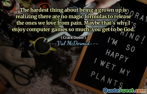 The hardest thing about being a grown up is realizing there are no magic formulas to release the ones we love from pain. Maybe that's why I enjoy computer games so much; you get to be God.