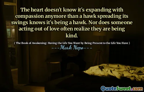 The heart doesn't know it's expanding with compassion anymore than a hawk spreading its swings knows it's being a hawk. Nor does someone acting out of love often realize they are being kind.