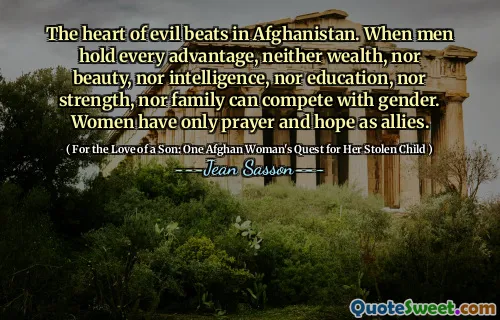 The heart of evil beats in Afghanistan. When men hold every advantage, neither wealth, nor beauty, nor intelligence, nor education, nor strength, nor family can compete with gender. Women have only prayer and hope as allies.