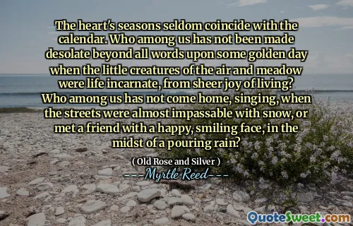 The heart's seasons seldom coincide with the calendar. Who among us has not been made desolate beyond all words upon some golden day when the little creatures of the air and meadow were life incarnate, from sheer joy of living? Who among us has not come home, singing, when the streets were almost impassable with snow, or met a friend with a happy, smiling face, in the midst of a pouring rain?