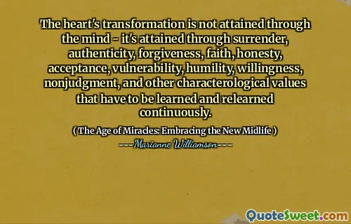 The heart's transformation is not attained through the mind - it's attained through surrender, authenticity, forgiveness, faith, honesty, acceptance, vulnerability, humility, willingness, nonjudgment, and other characterological values that have to be learned and relearned continuously.