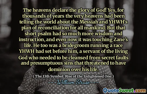 The heavens declare the glory of God! Yes, for thousands of years the very heavens had been telling the world about the Messiah and YHWH's plan of reconciliation for all mankind. But that short psalm had so much more wisdom and instruction, and even now it was touching Zane's life. He too was a bridegroom running a race YHWH had set before him, a servant of the living God who needed to be cleansed from secret faults and presumptuous sins that threatened to have dominion over his life.