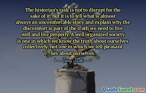 The historian's task is not to disrupt for the sake of it, but it is to tell what is almost always an uncomfortable story and explain why the discomfort is part of the truth we need to live well and live properly. A well organized society is one in which we know the truth about ourselves collectively, not one in which we tell pleasant lies about ourselves.