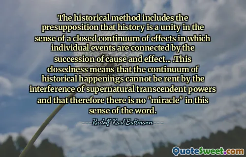 The historical method includes the presupposition that history is a unity in the sense of a closed continuum of effects in which individual events are connected by the succession of cause and effect... .This closedness means that the continuum of historical happenings cannot be rent by the interference of supernatural transcendent powers and that therefore there is no "miracle" in this sense of the word.