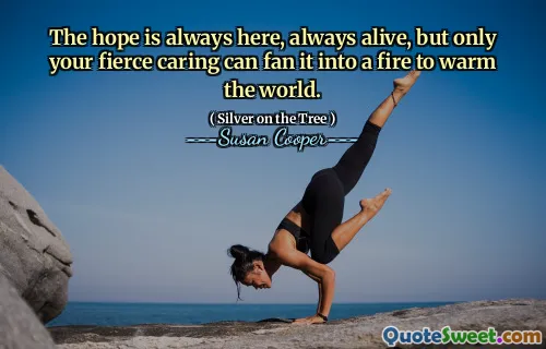 The hope is always here, always alive, but only your fierce caring can fan it into a fire to warm the world.