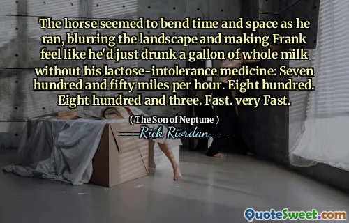 The horse seemed to bend time and space as he ran, blurring the landscape and making Frank feel like he'd just drunk a gallon of whole milk without his lactose-intolerance medicine: Seven hundred and fifty miles per hour. Eight hundred. Eight hundred and three. Fast. very Fast.