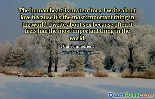 The human heart is my territory. I write about love because it's the most important thing in the world. I write about sex because often it feels like the most important thing in the world.