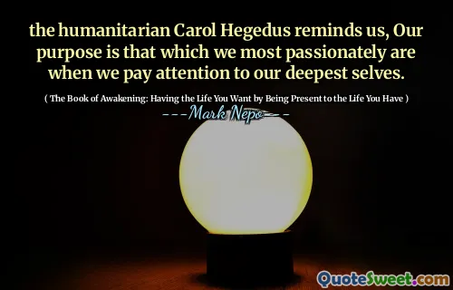 the humanitarian Carol Hegedus reminds us, Our purpose is that which we most passionately are when we pay attention to our deepest selves.