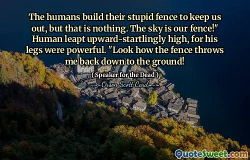 The humans build their stupid fence to keep us out, but that is nothing. The sky is our fence!" Human leapt upward-startlingly high, for his legs were powerful. "Look how the fence throws me back down to the ground!