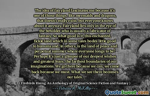 The idea of fairyland fascinates me because it's one of those things, like mermaids and dragons, that doesn't really exist, but everyone knows about it anyway. Fairyland lies only in the eye of the beholder who is usually a fabricator of fantasy. So what good is it, this enchanted, fickle land which in some tales bodes little good to humans and, in others, is the land of peace and perpetual summer where everyone longs to be? Perhaps it's just a glimpse of our deepest wishes and greatest fears, the farthest boundaries of our imaginations. We go there because we can; we come back because we must. What we see there becomes our tales.