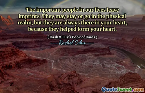 The important people in our lives leave imprints. They may stay or go in the physical realm, but they are always there in your heart, because they helped form your heart.
