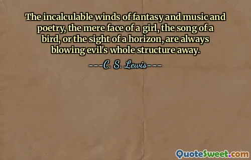 The incalculable winds of fantasy and music and poetry, the mere face of a girl, the song of a bird, or the sight of a horizon, are always blowing evil's whole structure away.