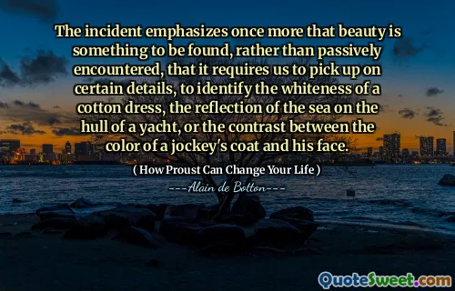 The incident emphasizes once more that beauty is something to be found, rather than passively encountered, that it requires us to pick up on certain details, to identify the whiteness of a cotton dress, the reflection of the sea on the hull of a yacht, or the contrast between the color of a jockey's coat and his face.