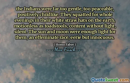 the Indians were far too gentle, too peaceable, positively childlike. They squatted for whole evenings in their white straw hats on the earth, motionless as toadstools, content without light, silent. The sun and moon were enough light for them, an effeminate race, eerie but innocuous.