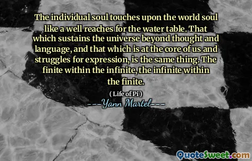 The individual soul touches upon the world soul like a well reaches for the water table. That which sustains the universe beyond thought and language, and that which is at the core of us and struggles for expression, is the same thing. The finite within the infinite, the infinite within the finite.