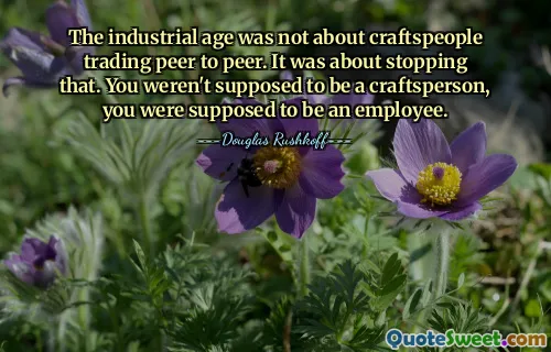 The industrial age was not about craftspeople trading peer to peer. It was about stopping that. You weren't supposed to be a craftsperson, you were supposed to be an employee.