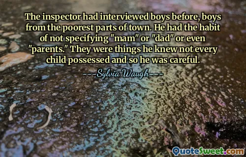 The inspector had interviewed boys before, boys from the poorest parts of town. He had the habit of not specifying "mam" or "dad" or even "parents." They were things he knew not every child possessed and so he was careful.