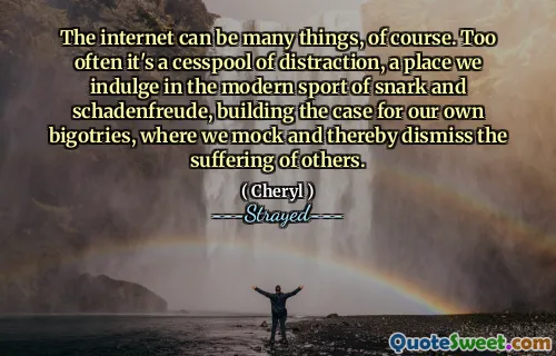 The internet can be many things, of course. Too often it's a cesspool of distraction, a place we indulge in the modern sport of snark and schadenfreude, building the case for our own bigotries, where we mock and thereby dismiss the suffering of others.