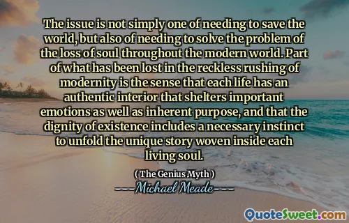 The issue is not simply one of needing to save the world, but also of needing to solve the problem of the loss of soul throughout the modern world. Part of what has been lost in the reckless rushing of modernity is the sense that each life has an authentic interior that shelters important emotions as well as inherent purpose, and that the dignity of existence includes a necessary instinct to unfold the unique story woven inside each living soul.