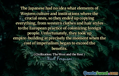 The Japanese had no idea what elements of Western culture and institutions where the crucial ones, so they ended up copying everything, from western clothes and hair styles to the European practice of colonizing foreign people. Unfortunately, they took up empire-building at precisely the moment when the cost of imperialism began to exceed the benefits.
