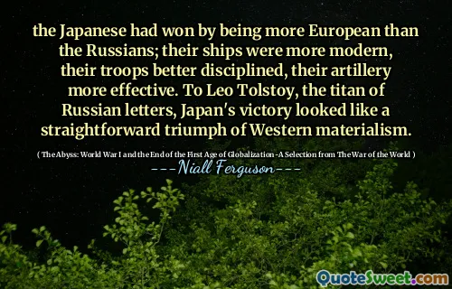 the Japanese had won by being more European than the Russians; their ships were more modern, their troops better disciplined, their artillery more effective. To Leo Tolstoy, the titan of Russian letters, Japan's victory looked like a straightforward triumph of Western materialism.
