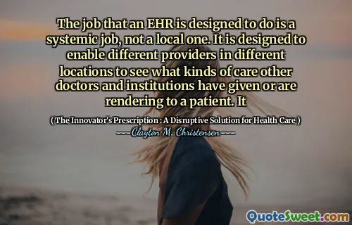 The job that an EHR is designed to do is a systemic job, not a local one. It is designed to enable different providers in different locations to see what kinds of care other doctors and institutions have given or are rendering to a patient. It