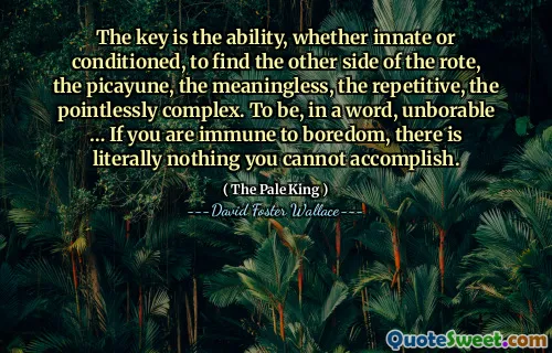 The key is the ability, whether innate or conditioned, to find the other side of the rote, the picayune, the meaningless, the repetitive, the pointlessly complex. To be, in a word, unborable … If you are immune to boredom, there is literally nothing you cannot accomplish.