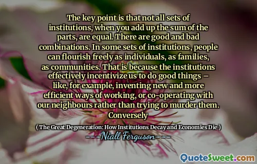 The key point is that not all sets of institutions, when you add up the sum of the parts, are equal. There are good and bad combinations. In some sets of institutions, people can flourish freely as individuals, as families, as communities. That is because the institutions effectively incentivize us to do good things – like, for example, inventing new and more efficient ways of working, or co-operating with our neighbours rather than trying to murder them. Conversely