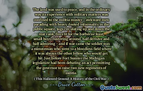 The land was used to peace, and in the ordinary way its experience with military matters was confined to the militia muster - awkward men parading with heavy-footed informality in the public square, jugs circulating up and down the rear rank, fires lit for the barbecue feast, small boys clustering around, half derisive and half admiring - and if war came the soldier was a minuteman who went to a bloodless field where it was always the other fellow who would get hit. Just before Fort Sumter the Michigan legislature had been debating an act permitting the governor to raise two new regiments of militia.