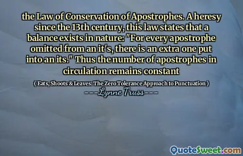 the Law of Conservation of Apostrophes. A heresy since the 13th century, this law states that a balance exists in nature: "For every apostrophe omitted from an it's, there is an extra one put into an its." Thus the number of apostrophes in circulation remains constant