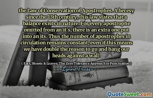 the Law of Conservation of Apostrophes. A heresy since the 13th century, this law states that a balance exists in nature: For every apostrophe omitted from an it's, there is an extra one put into an its. Thus the number of apostrophes in circulation remains constant, even if this means we have double the reason to go and bang our heads against a wall.