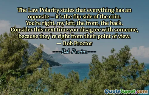The Law Polarity states that everything has an opposite – it’s the flip side of the coin. You're right, my left; the front, the back. Consider this next time you disagree with someone, because they're right from their point of view. ― Bob Proctor