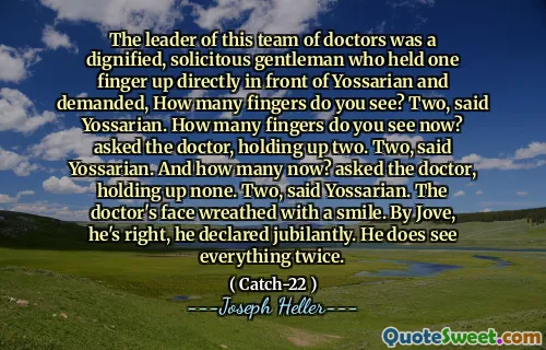 Лидером этой команды врачей был достойный, заботливый джентльмен, который держал один палец прямо перед Йоссарианом и потребовал, сколько пальцев вы видите? Два, сказал Йоссариан. Сколько пальцев вы видите сейчас? спросил доктора, держа два. Два, сказал Йоссариан. А сколько сейчас? спросил доктора, не держа ни одного. Два, сказал Йоссариан. Лицо доктора уклонялось от улыбки. Джоув, он прав, он объявил лично. Он действительно все видит.