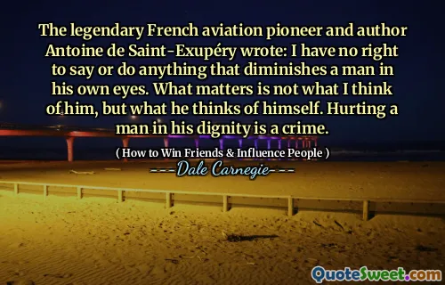 The legendary French aviation pioneer and author Antoine de Saint-Exupéry wrote: I have no right to say or do anything that diminishes a man in his own eyes. What matters is not what I think of him, but what he thinks of himself. Hurting a man in his dignity is a crime.