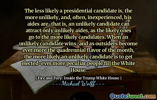 The less likely a presidential candidate is, the more unlikely, and, often, inexperienced, his aides are-that is, an unlikely candidate can attract only unlikely aides, as the likely ones go to the more likely candidates. When an unlikely candidate wins-and as outsiders become ever more the quadrennial flavor of the month, the more likely an unlikely candidate is to get elected-ever more peculiar people fill the White House.