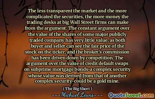 The less transparent the market and the more complicated the securities, the more money the trading desks at big Wall Street firms can make from the argument. The constant argument over the value of the shares of some major publicly traded company has very little value, as both buyer and seller can see the fair price of the stock on the ticker, and the broker's commission has been driven down by competition. The argument over the value of credit default swaps on subprime mortgage bonds-a complex security whose value was derived from that of another complex security-could be a gold mine.