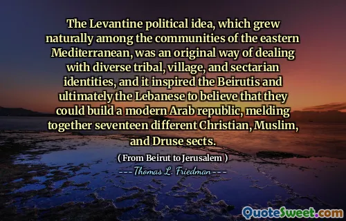 The Levantine political idea, which grew naturally among the communities of the eastern Mediterranean, was an original way of dealing with diverse tribal, village, and sectarian identities, and it inspired the Beirutis and ultimately the Lebanese to believe that they could build a modern Arab republic, melding together seventeen different Christian, Muslim, and Druse sects.